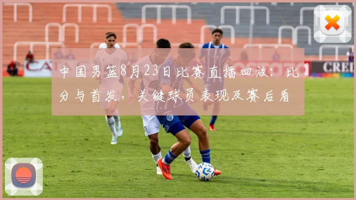 中国男篮8月23日比赛直播回放：比分与首发，关键球员表现及赛后看点