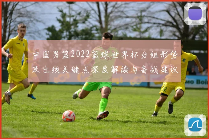 中国男篮2022篮球世界杯分组形势及出线关键点深度解读与备战建议
