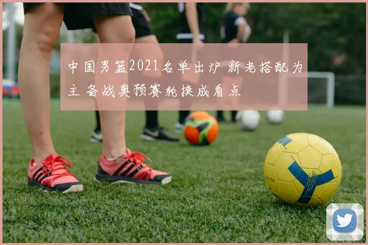 中国男篮2021名单出炉 新老搭配为主 备战奥预赛轮换成看点