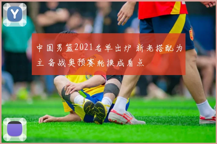 中国男篮2021名单出炉 新老搭配为主 备战奥预赛轮换成看点