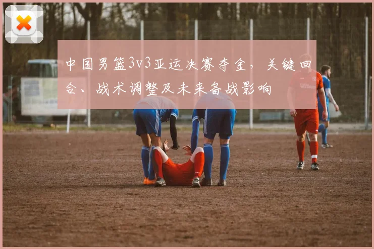 中国男篮3v3亚运决赛夺金，关键回合、战术调整及未来备战影响