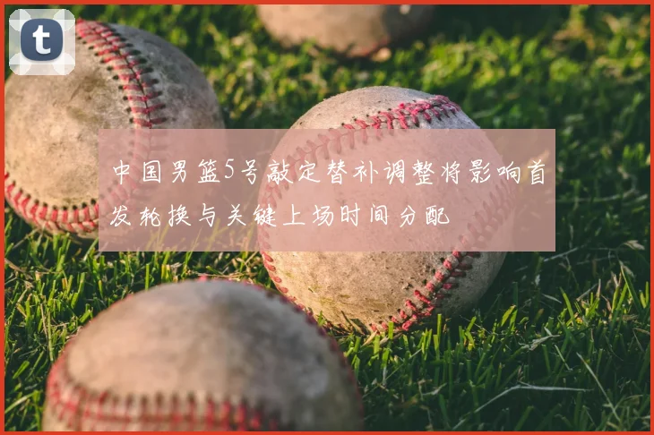 中国男篮5号敲定替补调整将影响首发轮换与关键上场时间分配