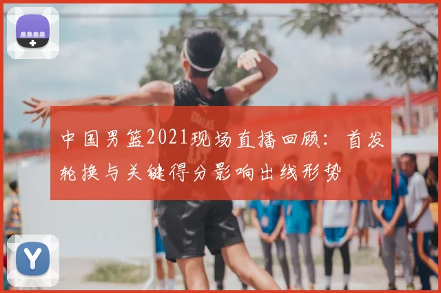 中国男篮2021现场直播回顾：首发轮换与关键得分影响出线形势