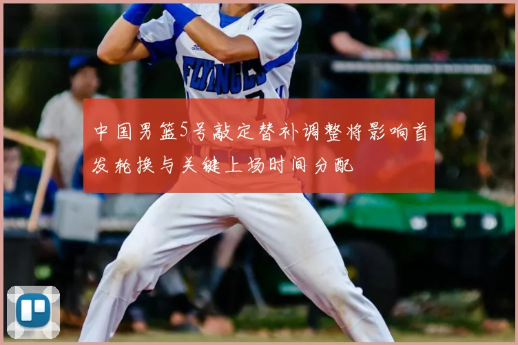 中国男篮5号敲定替补调整将影响首发轮换与关键上场时间分配