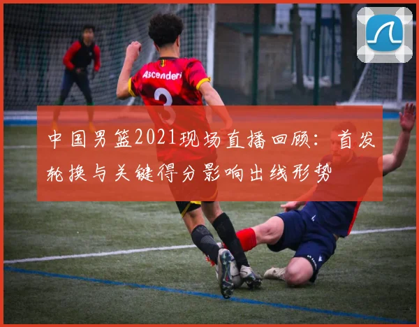 中国男篮2021现场直播回顾：首发轮换与关键得分影响出线形势