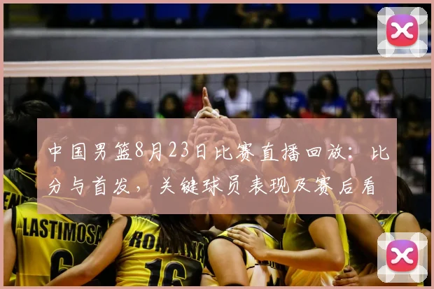 中国男篮8月23日比赛直播回放：比分与首发，关键球员表现及赛后看点
