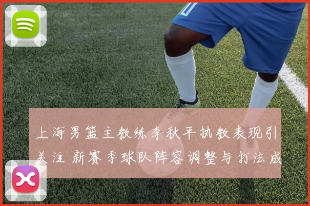 上海男篮主教练李秋平执教表现引关注 新赛季球队阵容调整与打法成看点