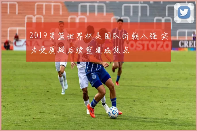 2019男篮世界杯美国队折戟八强 实力受质疑后续重建成焦点