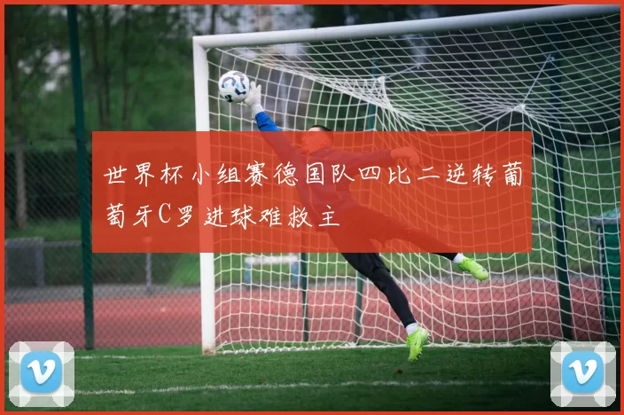 世界杯小组赛德国队四比二逆转葡萄牙C罗进球难救主