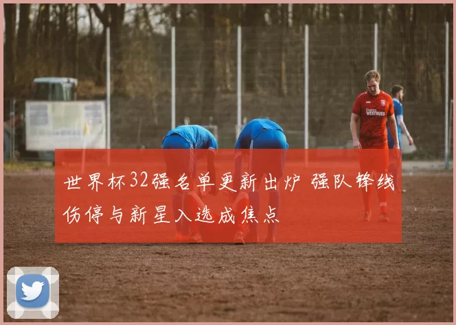 世界杯32强名单更新出炉 强队锋线伤停与新星入选成焦点