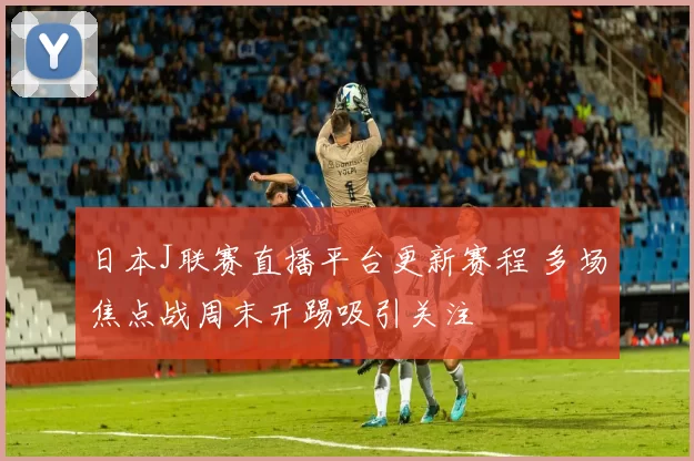 日本J联赛直播平台更新赛程 多场焦点战周末开踢吸引关注
