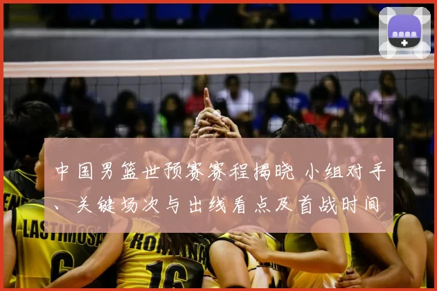 中国男篮世预赛赛程揭晓 小组对手、关键场次与出线看点及首战时间