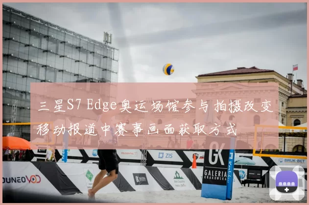 三星S7 Edge奥运场馆参与拍摄改变移动报道中赛事画面获取方式