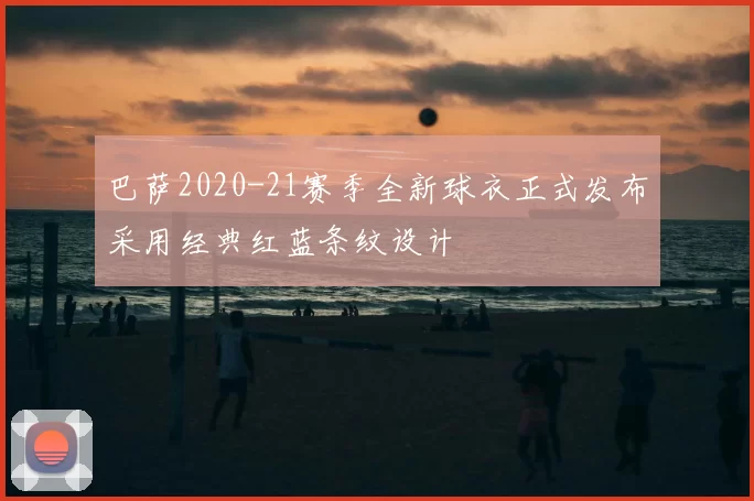 巴萨2020-21赛季全新球衣正式发布采用经典红蓝条纹设计