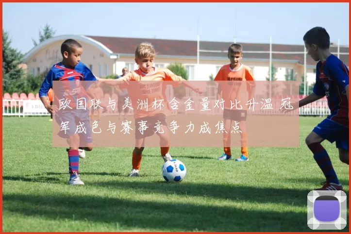 欧国联与美洲杯含金量对比升温 冠军成色与赛事竞争力成焦点