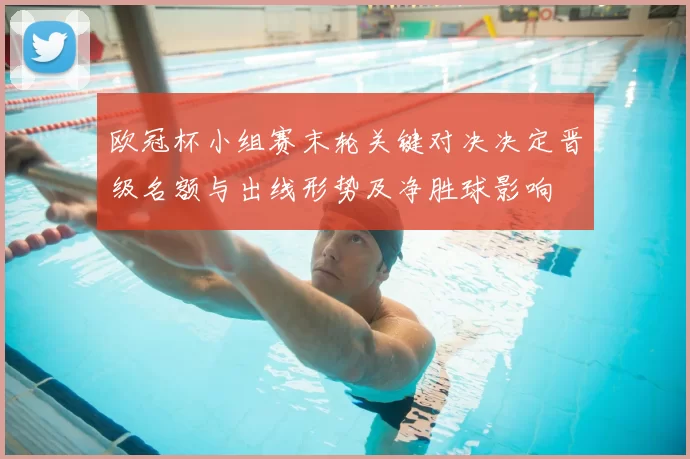 欧冠杯小组赛末轮关键对决决定晋级名额与出线形势及净胜球影响