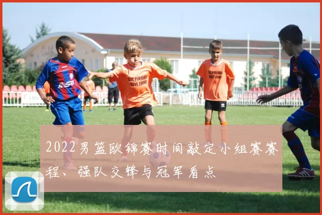 2022男篮欧锦赛时间敲定小组赛赛程、强队交锋与冠军看点