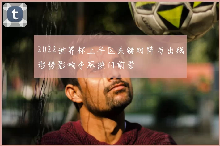 2022世界杯上半区关键对阵与出线形势影响夺冠热门前景