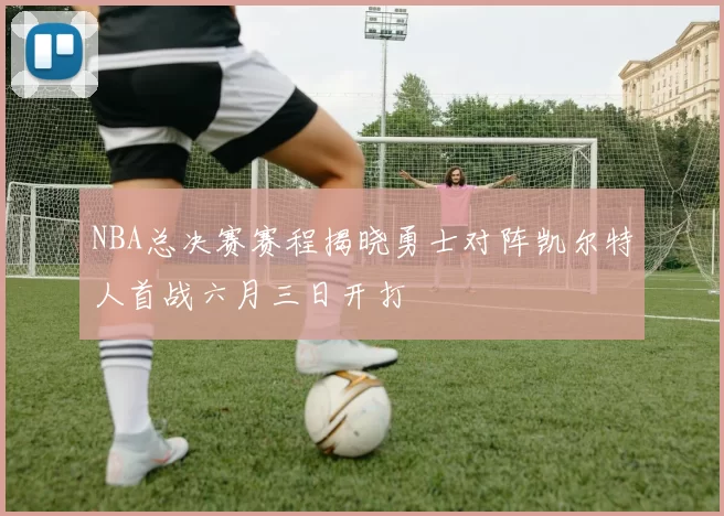NBA总决赛赛程揭晓勇士对阵凯尔特人首战六月三日开打
