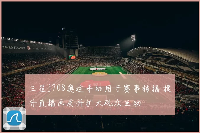 三星j708奥运手机用于赛事转播 提升直播画质并扩大观众互动