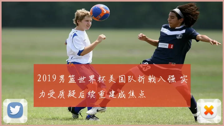 2019男篮世界杯美国队折戟八强 实力受质疑后续重建成焦点