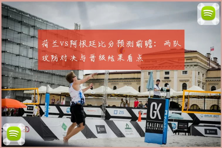 荷兰vs阿根廷比分预测前瞻:两队攻防对决与晋级结果看点