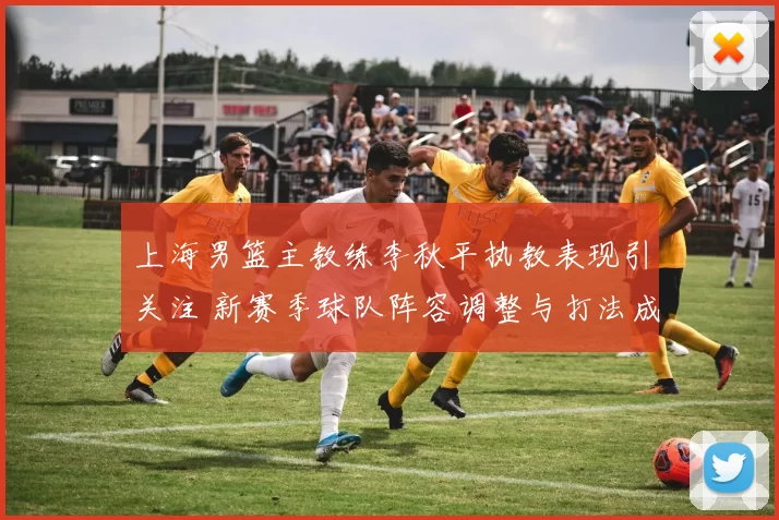 上海男篮主教练李秋平执教表现引关注 新赛季球队阵容调整与打法成看点