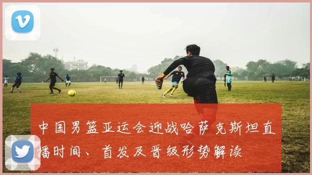 中国男篮亚运会迎战哈萨克斯坦直播时间、首发及晋级形势解读