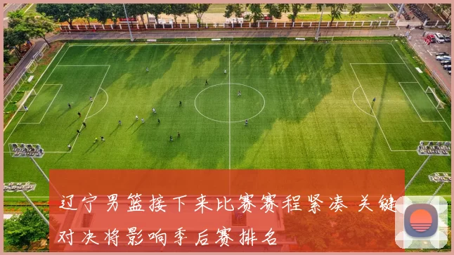 辽宁男篮接下来比赛赛程紧凑 关键对决将影响季后赛排名