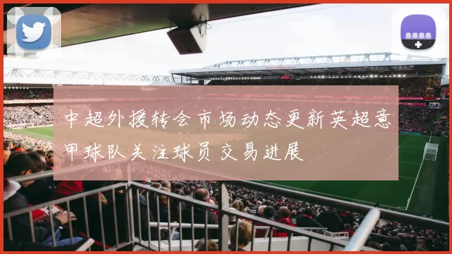 中超外援转会市场动态更新英超意甲球队关注球员交易进展