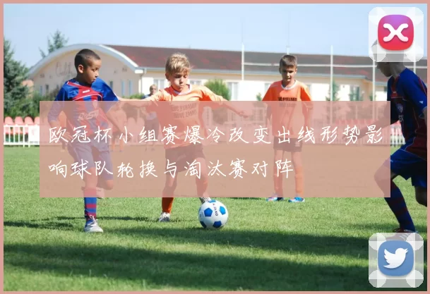 欧冠杯小组赛爆冷改变出线形势影响球队轮换与淘汰赛对阵