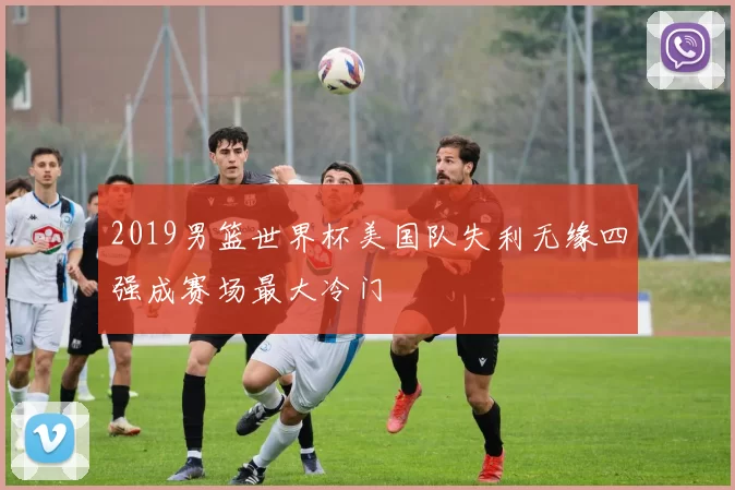 2019男篮世界杯美国队失利无缘四强成赛场最大冷门