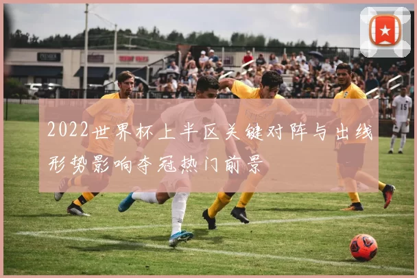2022世界杯上半区关键对阵与出线形势影响夺冠热门前景