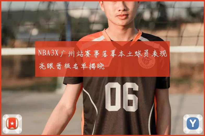 NBA3X广州站赛事落幕本土球员表现亮眼晋级名单揭晓