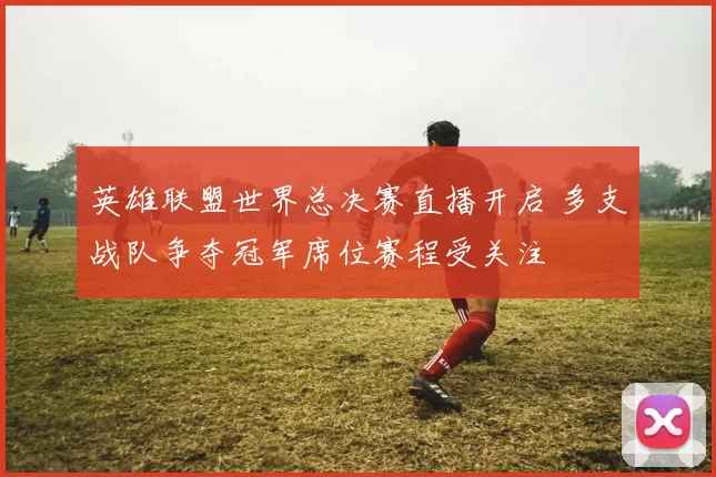 英雄联盟世界总决赛直播开启 多支战队争夺冠军席位赛程受关注