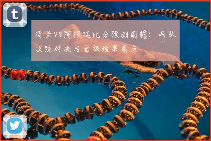 荷兰vs阿根廷比分预测前瞻:两队攻防对决与晋级结果看点