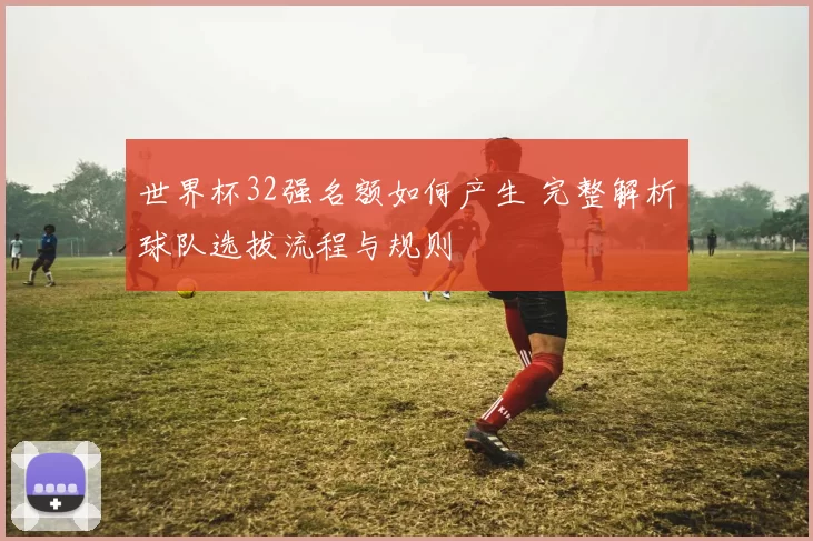 世界杯32强名额如何产生 完整解析球队选拔流程与规则