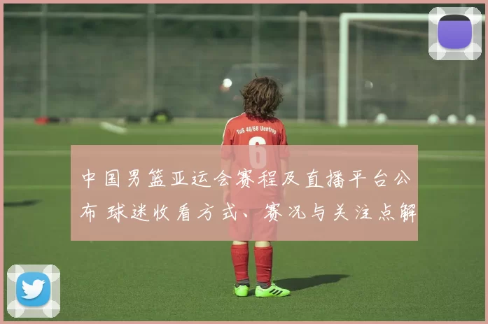 中国男篮亚运会赛程及直播平台公布 球迷收看方式、赛况与关注点解析