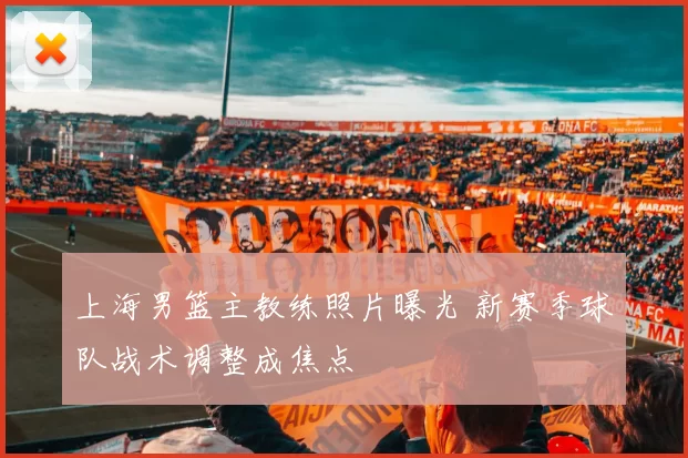 上海男篮主教练照片曝光 新赛季球队战术调整成焦点