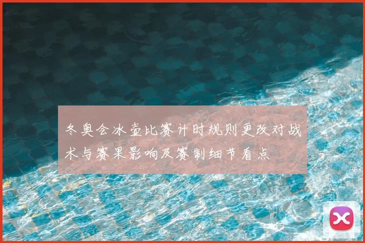 冬奥会冰壶比赛计时规则更改对战术与赛果影响及赛制细节看点